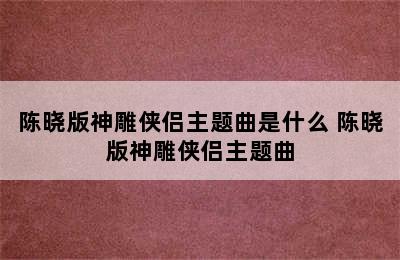 陈晓版神雕侠侣主题曲是什么 陈晓版神雕侠侣主题曲